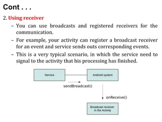 Cont . . .
2. Using receiver
– You can use broadcasts and registered receivers for the
communication.
– For example, your activity can register a broadcast receiver
for an event and service sends outs corresponding events.
– This is a very typical scenario, in which the service need to
signal to the activity that his processing has finished.
 