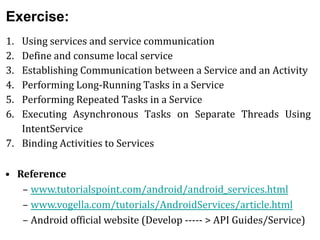 Exercise:
1. Using services and service communication
2. Define and consume local service
3. Establishing Communication between a Service and an Activity
4. Performing Long-Running Tasks in a Service
5. Performing Repeated Tasks in a Service
6. Executing Asynchronous Tasks on Separate Threads Using
IntentService
7. Binding Activities to Services
• Reference
– www.tutorialspoint.com/android/android_services.html
– www.vogella.com/tutorials/AndroidServices/article.html
– Android official website (Develop ----- > API Guides/Service)
 