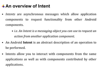 An overview of Intent
• Intents are asynchronous messages which allow application
components to request functionality from other Android
components.
• i.e. An Intent is a messaging object you can use to request an
action from another application component.
• An Android Intent is an abstract description of an operation to
be performed.
• Intents allow you to interact with components from the same
applications as well as with components contributed by other
applications.
 