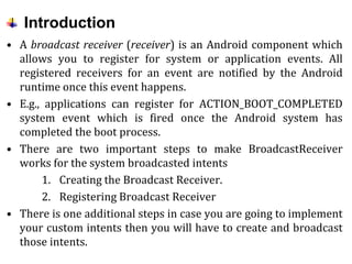 Introduction
• A broadcast receiver (receiver) is an Android component which
allows you to register for system or application events. All
registered receivers for an event are notified by the Android
runtime once this event happens.
• E.g., applications can register for ACTION_BOOT_COMPLETED
system event which is fired once the Android system has
completed the boot process.
• There are two important steps to make BroadcastReceiver
works for the system broadcasted intents
1. Creating the Broadcast Receiver.
2. Registering Broadcast Receiver
• There is one additional steps in case you are going to implement
your custom intents then you will have to create and broadcast
those intents.
 
