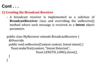 Cont . . .
1) Creating the Broadcast Receiver
– A broadcast receiver is implemented as a subclass of
BroadcastReceiver class and overriding the onReceive()
method where each message is received as a Intent object
parameter.
public class MyReceiver extends BroadcastReceiver {
@Override
public void onReceive(Context context, Intent intent) {
Toast.makeText(context, "Intent Detected.",
Toast.LENGTH_LONG).show();
}
}
 