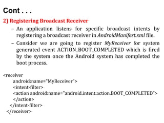 Cont . . .
2) Registering Broadcast Receiver
– An application listens for specific broadcast intents by
registering a broadcast receiver in AndroidManifest.xml file.
– Consider we are going to register MyReceiver for system
generated event ACTION_BOOT_COMPLETED which is fired
by the system once the Android system has completed the
boot process.
<receiver
android:name="MyReceiver">
<intent-filter>
<action android:name="android.intent.action.BOOT_COMPLETED">
</action>
</intent-filter>
</receiver>
 