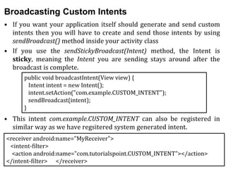 Broadcasting Custom Intents
• If you want your application itself should generate and send custom
intents then you will have to create and send those intents by using
sendBroadcast() method inside your activity class
• If you use the sendStickyBroadcast(Intent) method, the Intent is
sticky, meaning the Intent you are sending stays around after the
broadcast is complete.
• This intent com.example.CUSTOM_INTENT can also be registered in
similar way as we have regsitered system generated intent.
public void broadcastIntent(View view) {
Intent intent = new Intent();
intent.setAction("com.example.CUSTOM_INTENT");
sendBroadcast(intent);
}
<receiver android:name="MyReceiver">
<intent-filter>
<action android:name="com.tutorialspoint.CUSTOM_INTENT"></action>
</intent-filter> </receiver>
 