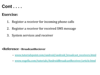 Cont . . . .
Exercise:
1. Register a receiver for incoming phone calls
2. Register a receiver for received SMS message
3. System services and receiver
•Reference - BroadcastReciever
– www.tutorialspoint.com/android/android_broadcast_receivers.html
– www.vogella.com/tutorials/AndroidBroadcastReceiver/article.html
 