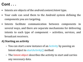 Cont . . .
• Intents are objects of the android.content.Intent type.
• Your code can send them to the Android system defining the
components you are targeting.
• Intents facilitate communication between components in
several ways, and there are separate mechanisms for delivering
intents to each type of component − activities, services, and
broadcast receivers.
A) Starting an activity
– You can start a new instance of an Activity by passing an
Intent object to startActivity() method.
– The Intent object describes the activity to start and carries
any necessary data.
 