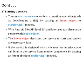Cont . . .
B) Starting a service
– You can start a service to perform a one-time operation (such
as downloading a file) by passing an Intent object to
startService() method.
– With Android 5.0 (API level 21) and later, you can also start a
service with JobScheduler.
– The Intent object describes the service to start and carries
any necessary data.
– If the service is designed with a client-server interface, you
can bind to the service from another component by passing
an Intent object to bindService() method.
 