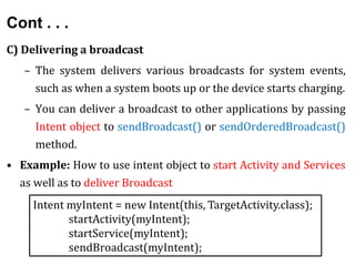 Cont . . .
C) Delivering a broadcast
– The system delivers various broadcasts for system events,
such as when a system boots up or the device starts charging.
– You can deliver a broadcast to other applications by passing
Intent object to sendBroadcast() or sendOrderedBroadcast()
method.
• Example: How to use intent object to start Activity and Services
as well as to deliver Broadcast
Intent myIntent = new Intent(this, TargetActivity.class);
startActivity(myIntent);
startService(myIntent);
sendBroadcast(myIntent);
 