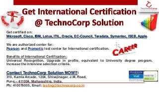 Get certified on:
Microsoft, Cisco, IBM, Lotus, ITIL, Oracle, EC-Council, Teradata, Symantec, ISEB, Apple.
We are authorized center for:
Pearson and Promertic test center for International certification.
Benefits of International Certification:
Universal Recognition, Upgrade in profile, equivalent to University degree program,
Increase the interview selection criteria.
Contact TechnoCorp Solution NOW!!!
310, Kamla Arcade, 1204, Shivajinagar, J.M. Road,
Pune – 411004, Maharashtra, India.
Ph: 410076005, Email: testing@technocorp.co.in
 
