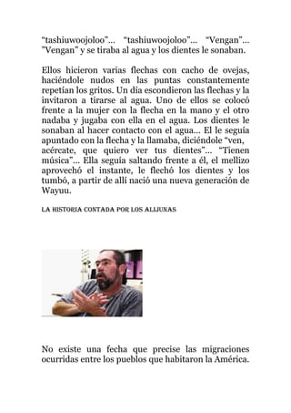 “tashiuwoojoloo”… “tashiuwoojoloo”… “Vengan”…
”Vengan” y se tiraba al agua y los dientes le sonaban.
Ellos hicieron varias flechas con cacho de ovejas,
haciéndole nudos en las puntas constantemente
repetían los gritos. Un día escondieron las flechas y la
invitaron a tirarse al agua. Uno de ellos se colocó
frente a la mujer con la flecha en la mano y el otro
nadaba y jugaba con ella en el agua. Los dientes le
sonaban al hacer contacto con el agua… El le seguía
apuntado con la flecha y la llamaba, diciéndole “ven,
acércate, que quiero ver tus dientes”… “Tienen
música”… Ella seguía saltando frente a él, el mellizo
aprovechó el instante, le flechó los dientes y los
tumbó, a partir de allí nació una nueva generación de
Wayuu.
La historia contada por los alijunas
No existe una fecha que precise las migraciones
ocurridas entre los pueblos que habitaron la América.
 