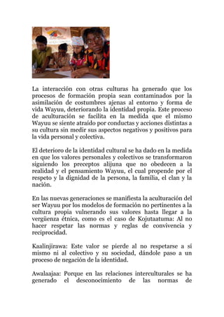 La interacción con otras culturas ha generado que los
procesos de formación propia sean contaminados por la
asimilación de costumbres ajenas al entorno y forma de
vida Wayuu, deteriorando la identidad propia. Este proceso
de aculturación se facilita en la medida que el mismo
Wayuu se siente atraído por conductas y acciones distintas a
su cultura sin medir sus aspectos negativos y positivos para
la vida personal y colectiva.
El deterioro de la identidad cultural se ha dado en la medida
en que los valores personales y colectivos se transformaron
siguiendo los preceptos alijuna que no obedecen a la
realidad y el pensamiento Wayuu, el cual propende por el
respeto y la dignidad de la persona, la familia, el clan y la
nación.
En las nuevas generaciones se manifiesta la aculturación del
ser Wayuu por los modelos de formación no pertinentes a la
cultura propia vulnerando sus valores hasta llegar a la
vergüenza étnica, como es el caso de Kojutaatuma: Al no
hacer respetar las normas y reglas de convivencia y
reciprocidad.
Kaalinjirawa: Este valor se pierde al no respetarse a sí
mismo ni al colectivo y su sociedad, dándole paso a un
proceso de negación de la identidad.
Awalaajaa: Porque en las relaciones interculturales se ha
generado el desconocimiento de las normas de
 