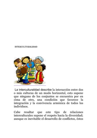INTERCULTURALIDAD
La interculturalidad describe la interacción entre dos
o más culturas de un modo horizontal, esto supone
que ninguno de los conjuntos se encuentra por en
cima de otro, una condición que favorece la
integración y la convivencia armónica de todos los
individuos.
Cabe resaltar que este tipo de relaciones
interculturales supone el respeto hacia la diversidad;
aunque es inevitable el desarrollo de conflictos, éstos
 