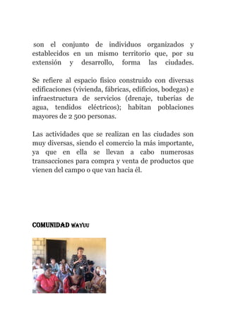 son el conjunto de individuos organizados y
establecidos en un mismo territorio que, por su
extensión y desarrollo, forma las ciudades.
Se refiere al espacio físico construido con diversas
edificaciones (vivienda, fábricas, edificios, bodegas) e
infraestructura de servicios (drenaje, tuberías de
agua, tendidos eléctricos); habitan poblaciones
mayores de 2 500 personas.
Las actividades que se realizan en las ciudades son
muy diversas, siendo el comercio la más importante,
ya que en ella se llevan a cabo numerosas
transacciones para compra y venta de productos que
vienen del campo o que van hacia él.
Comunidad wayuu
 