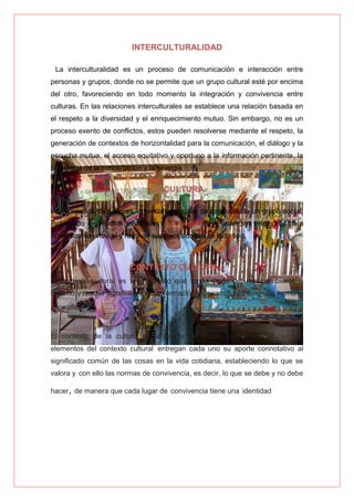 INTERCULTURALIDAD
La interculturalidad es un proceso de comunicación e interacción entre
personas y grupos, donde no se permite que un grupo cultural esté por encima
del otro, favoreciendo en todo momento la integración y convivencia entre
culturas. En las relaciones interculturales se establece una relación basada en
el respeto a la diversidad y el enriquecimiento mutuo. Sin embargo, no es un
proceso exento de conflictos, estos pueden resolverse mediante el respeto, la
generación de contextos de horizontalidad para la comunicación, el diálogo y la
escucha mutua, el acceso equitativo y oportuno a la información pertinente, la
búsqueda de la concertación y la sinergia
LA CULTURA
Los conjuntos de saberes, creencias y pautas de conducta de un grupo social,
incluyendo los medios materiales (tecnologías) que usan sus miembros para
comunicarse entre sí y resolver sus necesidades de todo tipo.
CONTEXTO CULTURAL
El contexto cultural es todo aquello que forma parte del medioambiente o
entorno y resulta significativo en la formación y desarrollo de un grupo humano
específico.
El contexto de la cultura es la fuente de donde surgen la cultura. Los
elementos del contexto cultural entregan cada uno su aporte connotativo al
significado común de las cosas en la vida cotidiana, estableciendo lo que se
valora y con ello las normas de convivencia, es decir, lo que se debe y no debe
hacer, de manera que cada lugar de convivencia tiene una identidad
 