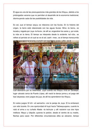 El agua es una de las preocupaciones más grandes de los Wayuu, debido a los
prolongados veranos que no permiten el desarrollo de la economía tradicional,
disminuyendo cada día las posibilidades de vida.
Es así, que el tiempo wayuu se relaciona con las lluvias. En la historia del
origen, la tierra está relacionada con las aguas lluvias: Mma -la tierra-, es
tocada y regada por Juya -la lluvia-, de allí se engendran los seres y, por ende,
la vida en la tierra. El tiempo se interpreta desde lo evidente: ka’i–día-, se
refiere al período en el cual se ve el sol; cashi –mes-, es el tiempo transcurrido
desde que aparece la luna y cumple con sus fases; juyaa – año-, es el
Transcurrir entre lluvia y lluvia, como en los tiempos origen del Asentamiento
Wayuu en la Península de
La Guajira.
La historia contada por los viejos Wayuu
Existe toda una concepción sobre el origen de la naturaleza, del mundo y del
hombre, sustentada en las formas de interpretar, ver y entender la vida.
Juya, -la lluvia-, personaje de la mitología Wayuu, hizo parir a la tierra –Mma-,
dándole vida a los Wayuu. Juya tuvo muchas mujeres, entre ellas a Pulowi, a la
cual abandonó por su esterilidad. Juya cuando era Wayuu vivía en Saralapa,
lugar ubicado cerca de Puerto López, allí nació la danza yonna y el juego del
kaa´ulayawaa; eran juegos de juya, de allí los aprendieron los Wayuu.
En estos juegos Si´ichi –el wamacho– era la pareja de Juya. El la embarazó
con sólo tocarla. En una oportunidad él huyó hacía Talüwayuupana, cuando le
robó el arma a su cuñado Alaala –la lechuza- y allí nacieron sus dos hijos
mellizos: Mayui y Ulapüle; quienes le pedían, desde el vientre de su madre,
flechas para cazar. Por diferentes circunstancias ellos se ubicaron, tiempo
 
