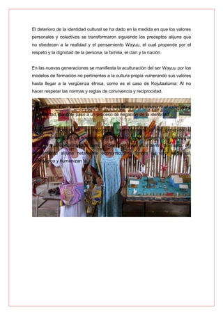 El deterioro de la identidad cultural se ha dado en la medida en que los valores
personales y colectivos se transformaron siguiendo los preceptos alijuna que
no obedecen a la realidad y el pensamiento Wayuu, el cual propende por el
respeto y la dignidad de la persona, la familia, el clan y la nación.
En las nuevas generaciones se manifiesta la aculturación del ser Wayuu por los
modelos de formación no pertinentes a la cultura propia vulnerando sus valores
hasta llegar a la vergüenza étnica, como es el caso de Kojutaatuma: Al no
hacer respetar las normas y reglas de convivencia y reciprocidad.
Kaalinjirawa: Este valor se pierde al no respetarse a sí mismo ni al colectivo y
su sociedad, dándole paso a un proceso de negación de la identidad.
Awalaajaa: Porque en las relaciones interculturales se ha generado el
desconocimiento de las normas de compensación y se tergiversa su sentido al
considerar la compensación como un beneficio indivi dual dentro del marco del
pensamiento alijuna netamente económico; se ignora su valor espiritual,
pedagógico y humanizan té.
 