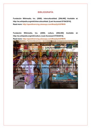 BIBLIOGRAFÍA
Fundación Wikimedia, Inc. (2008). interculturalidad. [ONLINE] Available at:
http://es.wikipedia.org/wiki/Interculturalidad. [Last Accessed 07/04/2014].
Read more: http://apareferencing.ukessays.com/#ixzz2yiUUFMVN
Fundación Wikimedia, Inc. (2009). cultura. [ONLINE] Available at:
http://es.wikipedia.org/wiki/cultura. [Last Accessed 07/04/2014].
Read more: http://apareferencing.ukessays.com/#ixzz2yiUUFMVN
Fundación Wikimedia, Inc. (2009).comunidad. [ONLINE] Available at:
http://es.wikipedia.org/wiki/comunidad . [Last Accessed 07/04/2014].
Read more: http://apareferencing.ukessays.com/#ixzz2yiUUFMVN
(2010, 10). Contexto cultural. BuenasTareas.com. Recuperado 10, 2010, de
http://www.buenastareas.com/ensayos/Contexto-Cultural/903402.htm
MEsA TéCNICA DEPARTAMENTAL DE ETNOEDUCACIÓN WAYUU, (2007). ANAA
AKUA’IPA. 1st ed. La Guajira : COMITés MUNICIPALEs DE APOYO A LA
ETNOEDUCACIÓN
Read more: http://apareferencing.ukessays.com/#ixzz2yiWuPkyZ
 