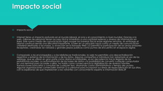 Impacto social
 Impacto social
 Internet tiene un impacto profundo en el mundo laboral, el ocio y el conocimiento a nivel mundial. Gracias a la
web, millones de personas tienen acceso fácil e inmediato a una cantidad extensa y diversa de información en
línea. Este nuevo medio de comunicación logró romper las barreras físicas entre regiones remotas, sin embargo el
idioma continua siendo una dificultad importante. Si bien en un principio nació como un medio de comunicación
unilateral destinado a las masas, su evolución en la llamada Web 2.0 permitió la participación de los ahora emisores-
receptores, creándose así variadas y grandes plazas públicas como puntos de encuentro en el espacio digital.
 Comparado a las enciclopedias y a las bibliotecas tradicionales, la web ha permitido una descentralización
repentina y extrema de la información y de los datos. Algunas compañías e individuos han adoptado el uso de los
weblogs, que se utilizan en gran parte como diarios actualizables, ya en decadencia tras la llegada de las
plataformas sociales. La automatización de las bases de datos y la posibilidad de convertir cualquier computador
en una terminal para acceder a ellas, ha traído como consecuencia la digitalización de diversos trámites,
transacciones bancarias o consultas de cualquier tipo, ahorrando costos administrativos y tiempo del usuario.
Algunas organizaciones comerciales animan a su personal para incorporar sus áreas de especialización en sus sitios,
con la esperanza de que impresionen a los visitantes con conocimiento experto e información libre.29
 
