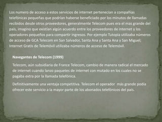 Los numero de acceso a estos servicios de internet pertenecían a compañías 
telefónicas pequeñas que podrían haberse beneficiado por los minutos de llamadas 
recibidos desde otros proveedores, generalmente Telecom pues era el mas grande del 
país, imagino que existían algún acuerdo entre los proveedores de internet y los 
operadores pequeños para compartir ingresos. Por ejemplo Tutopia utilizaba números 
de acceso de GCA Telecom en San Salvador, Santa Ana y Santa Ana y San Miguel; 
Internet Gratis de Telemóvil utilizaba números de acceso de Telemóvil. 
Navegantes de Telecom (1999) 
Telecom, aún subsidiaria de France Telecom, cambio de manera radical el mercado 
de internet cuando lanzo paquetes de internet con mutado en los cuales no se 
pagaba extra por la llamada telefónica. 
Definitivamente una ventaja competitiva. Telecom el operador más grande podía 
ofrecer este servicio a la mayor parte de los abonados telefónicos del país. 
 