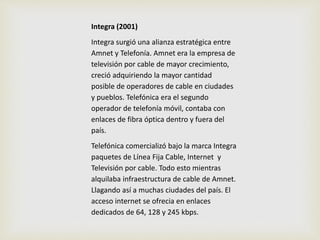 Integra (2001) 
Integra surgió una alianza estratégica entre 
Amnet y Telefonía. Amnet era la empresa de 
televisión por cable de mayor crecimiento, 
creció adquiriendo la mayor cantidad 
posible de operadores de cable en ciudades 
y pueblos. Telefónica era el segundo 
operador de telefonía móvil, contaba con 
enlaces de fibra óptica dentro y fuera del 
país. 
Telefónica comercializó bajo la marca Integra 
paquetes de Línea Fija Cable, Internet y 
Televisión por cable. Todo esto mientras 
alquilaba infraestructura de cable de Amnet. 
Llagando así a muchas ciudades del país. El 
acceso internet se ofrecia en enlaces 
dedicados de 64, 128 y 245 kbps. 
 