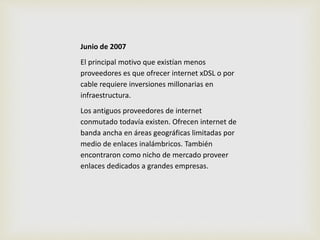 Junio de 2007 
El principal motivo que existían menos 
proveedores es que ofrecer internet xDSL o por 
cable requiere inversiones millonarias en 
infraestructura. 
Los antiguos proveedores de internet 
conmutado todavía existen. Ofrecen internet de 
banda ancha en áreas geográficas limitadas por 
medio de enlaces inalámbricos. También 
encontraron como nicho de mercado proveer 
enlaces dedicados a grandes empresas. 
