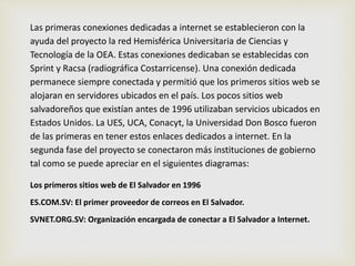 Las primeras conexiones dedicadas a internet se establecieron con la 
ayuda del proyecto la red Hemisférica Universitaria de Ciencias y 
Tecnología de la OEA. Estas conexiones dedicaban se establecidas con 
Sprint y Racsa (radiográfica Costarricense). Una conexión dedicada 
permanece siempre conectada y permitió que los primeros sitios web se 
alojaran en servidores ubicados en el país. Los pocos sitios web 
salvadoreños que existían antes de 1996 utilizaban servicios ubicados en 
Estados Unidos. La UES, UCA, Conacyt, la Universidad Don Bosco fueron 
de las primeras en tener estos enlaces dedicados a internet. En la 
segunda fase del proyecto se conectaron más instituciones de gobierno 
tal como se puede apreciar en el siguientes diagramas: 
Los primeros sitios web de El Salvador en 1996 
ES.COM.SV: El primer proveedor de correos en El Salvador. 
SVNET.ORG.SV: Organización encargada de conectar a El Salvador a Internet. 
 