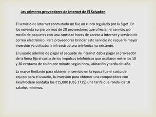 Los primeros proveedores de Internet de El Salvador. 
El servicio de internet conmutado no fue un rubro regulado por la Siget. En 
los noventa surgieron mas de 20 proveedores que ofrecían el servicio por 
medio de paquetes con una cantidad horas de acceso a internet y servicio de 
correo electrónico. Para proveedores brindar este servicio no requería mayor 
inversión ya utilizaba la infraestructura telefónica ya existente. 
El usuario además de pagar el paquete de internet debía pagar al proveedor 
de la línea fija el costo de los impulsos telefónicos que oscilaron entre los 10 
y 30 centavos de colón por minuto según hora, ubicación y tarifa del año. 
La mayor limitante para obtener el servicio en la época fue el costo del 
equipo para el usuario, la inversión para obtener una computadora con 
Fax/Modem rondaba los ¢15,000 (US$ 1715) una tarifa que ronda los 10 
salarios mínimos. 
 