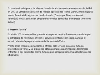 En la actualidad algunos de ellos se han declarado en quiebra (como caso de SaLTel 
en Oct. De 2009) otros dejaron de realizar operaciones (como Vianet, internet gratis 
y más, Americatel), algunas se han fusionado (Converger, Newcom, Amnet, 
Telemóvil) y otras continúan ofreciendo servicios dedicados a empresas (Intercom, 
SalNet) 
El Internet “Gratis” 
En el año 200 las compañías que cobraban por el servicio fueron sorprendidas por 
la estrategia de Telemóvil: ofrecer el servicio de internet sin costo. Aunque el 
usuario aún debía pagar el costo de la llamada telefónica. 
Pronto otras empresas empezaron a ofrecer este servicio sin costo: Tutopia, 
Internet gratis y más y Es-ol quienes obtenían ingresos por impulsos telefónicos 
entrantes o por publicidad (como Tutopia que agregaba banners publicitarios a los 
sitios web). 
 