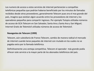Los numero de acceso a estos servicios de internet pertenecían a compañías 
telefónicas pequeñas que podrían haberse beneficiado por los minutos de llamadas 
recibidos desde otros proveedores, generalmente Telecom pues era el mas grande del 
país, imagino que existían algún acuerdo entre los proveedores de internet y los 
operadores pequeños para compartir ingresos. Por ejemplo Tutopia utilizaba números 
de acceso de GCA Telecom en San Salvador, Santa Ana y Santa Ana y San Miguel; 
Internet Gratis de Telemóvil utilizaba números de acceso de Telemóvil. 
Navegantes de Telecom (1999) 
Telecom, aún subsidiaria de France Telecom, cambio de manera radical el mercado 
de internet cuando lanzo paquetes de internet con mutado en los cuales no se 
pagaba extra por la llamada telefónica. 
Definitivamente una ventaja competitiva. Telecom el operador más grande podía 
ofrecer este servicio a la mayor parte de los abonados telefónicos del país. 
 