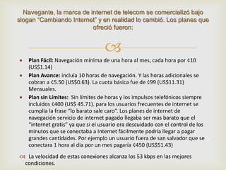Navegante, la marca de internet de telecom se comercializó bajo 
slogan “Cambiando Internet” y en realidad lo cambió. Los planes que 
ofreció fueron: 
 
 Plan Fácil: Navegación mínima de una hora al mes, cada hora por ¢10 
(US$1.14) 
 Plan Avance: incluía 10 horas de navegación. Y las horas adicionales se 
cobran a ¢5.50 (US$0.63). La cuota básica fue de ¢99 (US$11.31) 
Mensuales. 
 Plan sin Límites: Sin límites de horas y los impulsos telefónicos siempre 
incluidos ¢400 (US$ 45.71). para los usuarios frecuentes de internet se 
cumplia la frase “lo barato sale caro”. Los planes de internet de 
navegación servicio de internet pagado llegaba ser mas barato que el 
“internet gratis” ya que si el usuario era descuidado con el control de los 
minutos que se conectaba a Internet fácilmente podría llegar a pagar 
grandes cantidades. Por ejemplo un usuario fuera de san salvador que se 
conectara 1 hora al dia por un mes pagaría ¢450 (US$51.43) 
 La velocidad de estas conexiones alcanza los 53 kbps en las mejores 
condiciones. 
 