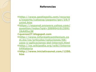 Referencias
http://www.gestiopolis.com/recurso
s/experto/catsexp/pagans/ger/19/f
unint.htm
https://espanol.answers.yahoo.com/
question/index?qid=2009041013591
2AA0SvcW
quenas27.blogspot.com
http://www.informaticamilenium.co
m.mx/es/articulos/soluciones/66-
usos-y-aplicaciones-del-internet.html
http://es.wikipedia.org/wiki/Interne
t#Historia
http://www.iniciativasnet.com/1250.
htm
 