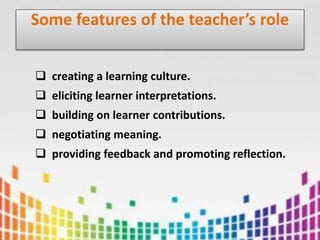 Some features of the teacher’s role
 creating a learning culture.
 eliciting learner interpretations.
 building on learner contributions.
 negotiating meaning.
 providing feedback and promoting reflection.
 
