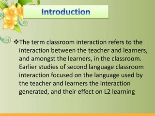 The term classroom interaction refers to the
interaction between the teacher and learners,
and amongst the learners, in the classroom.
Earlier studies of second language classroom
interaction focused on the language used by
the teacher and learners the interaction
generated, and their effect on L2 learning
 