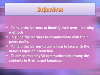  To help the learners to identify their own learning
methods.
 To guide the learners to communicate with their
peers easily.
 To help the learner to come face to face with the
various types of interaction.
 To aim at meaningful communication among the
students in their target language.
 