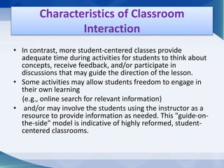• In contrast, more student-centered classes provide
adequate time during activities for students to think about
concepts, receive feedback, and/or participate in
discussions that may guide the direction of the lesson.
• Some activities may allow students freedom to engage in
their own learning
(e.g., online search for relevant information)
• and/or may involve the students using the instructor as a
resource to provide information as needed. This "guide-on-
the-side" model is indicative of highly reformed, student-
centered classrooms.
Characteristics of Classroom
Interaction
 