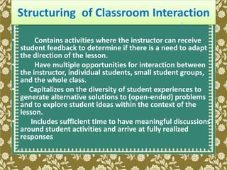 • Contains activities where the instructor can receive
student feedback to determine if there is a need to adapt
the direction of the lesson.
• Have multiple opportunities for interaction between
the instructor, individual students, small student groups,
and the whole class.
• Capitalizes on the diversity of student experiences to
generate alternative solutions to (open-ended) problems
and to explore student ideas within the context of the
lesson.
• Includes sufficient time to have meaningful discussions
around student activities and arrive at fully realized
responses
Structuring of Classroom Interaction
 