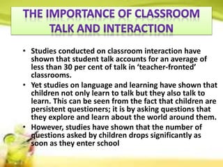 • Studies conducted on classroom interaction have
shown that student talk accounts for an average of
less than 30 per cent of talk in ‘teacher-fronted’
classrooms.
• Yet studies on language and learning have shown that
children not only learn to talk but they also talk to
learn. This can be seen from the fact that children are
persistent questioners; it is by asking questions that
they explore and learn about the world around them.
• However, studies have shown that the number of
questions asked by children drops significantly as
soon as they enter school
 