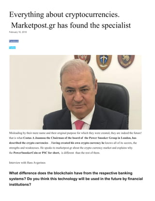 Everything about cryptocurrencies.
Marketpost.gr has found the specialist
February 16, 2018
Facebook
Twitter
Misleading by their mere name and their original purpose for which they were created, they are indeed the future!
that is what Costas A Joannou the Chairman of the board of the Power Snooker Group in London, has
described the crypto currencies . Having created his own crypto currency he knows all of its secrets, the
strengths and weaknesses. He speaks to marketpost.gr about the crypto currency market and explains why
the PowerSnookerCoin or PSC for short, is different than the rest of them.
Interview with Hara Avgerinos
What difference does the blockchain have from the respective banking
systems? Do you think this technology will be used in the future by financial
institutions?
 