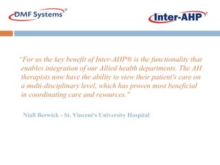 “ For us the key benefit of Inter-AHP® is the functionality that enables integration of our Allied health departments. The AH therapists now have the ability to view their patient's care on a multi-disciplinary level, which has proven most beneficial in coordinating care and resources." Niall Berwick - St. Vincent's University Hospital   