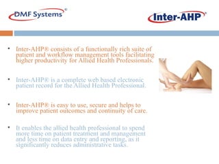 Inter-AHP® consists of a functionally rich suite of patient and workflow management tools facilitating higher productivity for Allied Health Professionals. Inter-AHP® is a complete web based electronic patient record for the Allied Health Professional.  Inter-AHP® is easy to use, secure and helps to improve patient outcomes and continuity of care. It enables the allied health professional to spend more time on patient treatment and management and less time on data entry and reporting, as it significantly reduces administrative tasks. 