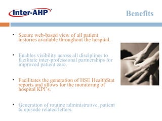 Benefits Secure web-based view of all patient histories available throughout the hospital. Enables visibility across all disciplines to facilitate inter-professional partnerships for improved patient care. Facilitates the generation of HSE HealthStat reports and allows for the monitoring of hospital KPI’s. Generation of routine administrative, patient & episode related letters. 