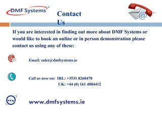 If you are interested in finding out more about DMF Systems or would like to book an online or in person demonstration please  contact us using any of these:    Email:  sales@dmfsystems.ie   Call us now on:   IRL: +353 1 8260470   UK: +44 (0) 161 4084412 www.dmfsystems.ie Contact  Us 