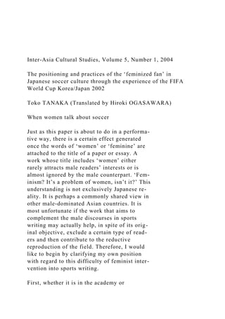 Inter-Asia Cultural Studies, Volume 5, Number 1, 2004
The positioning and practices of the ‘feminized fan’ in
Japanese soccer culture through the experience of the FIFA
World Cup Korea/Japan 2002
Toko TANAKA (Translated by Hiroki OGASAWARA)
When women talk about soccer
Just as this paper is about to do in a performa-
tive way, there is a certain effect generated
once the words of ‘women’ or ‘feminine’ are
attached to the title of a paper or essay. A
work whose title includes ‘women’ either
rarely attracts male readers’ interests or is
almost ignored by the male counterpart. ‘Fem-
inism? It’s a problem of women, isn’t it?’ This
understanding is not exclusively Japanese re-
ality. It is perhaps a commonly shared view in
other male-dominated Asian countries. It is
most unfortunate if the work that aims to
complement the male discourses in sports
writing may actually help, in spite of its orig-
inal objective, exclude a certain type of read-
ers and then contribute to the reductive
reproduction of the field. Therefore, I would
like to begin by clarifying my own position
with regard to this difficulty of feminist inter-
vention into sports writing.
First, whether it is in the academy or
 