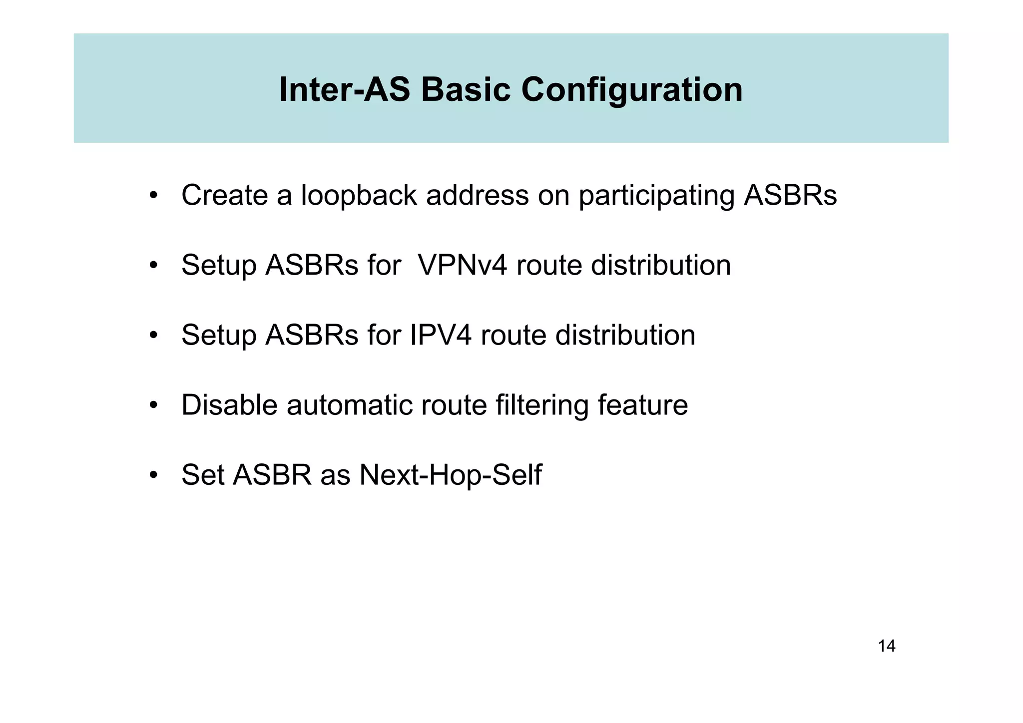 Inter-AS Basic Configuration
• Create a loopback address on participating ASBRs
• Setup ASBRs for VPNv4 route distribution
• Setup ASBRs for IPV4 route distribution
14
• Disable automatic route filtering feature
• Set ASBR as Next-Hop-Self
 