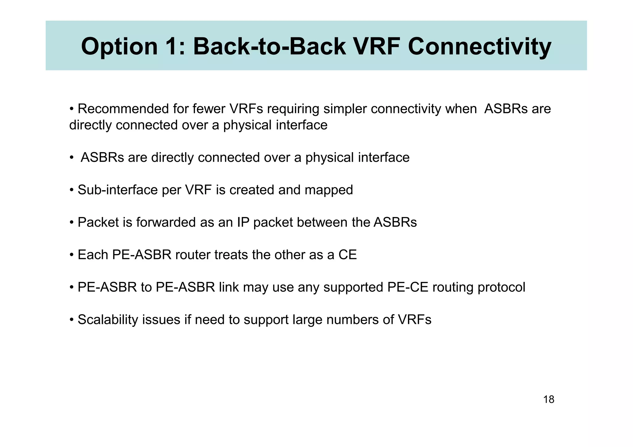 Option 1: Back-to-Back VRF Connectivity
• Recommended for fewer VRFs requiring simpler connectivity when ASBRs are
directly connected over a physical interface
• ASBRs are directly connected over a physical interface
• Sub-interface per VRF is created and mapped
• Packet is forwarded as an IP packet between the ASBRs
18
• Packet is forwarded as an IP packet between the ASBRs
• Each PE-ASBR router treats the other as a CE
• PE-ASBR to PE-ASBR link may use any supported PE-CE routing protocol
• Scalability issues if need to support large numbers of VRFs
 