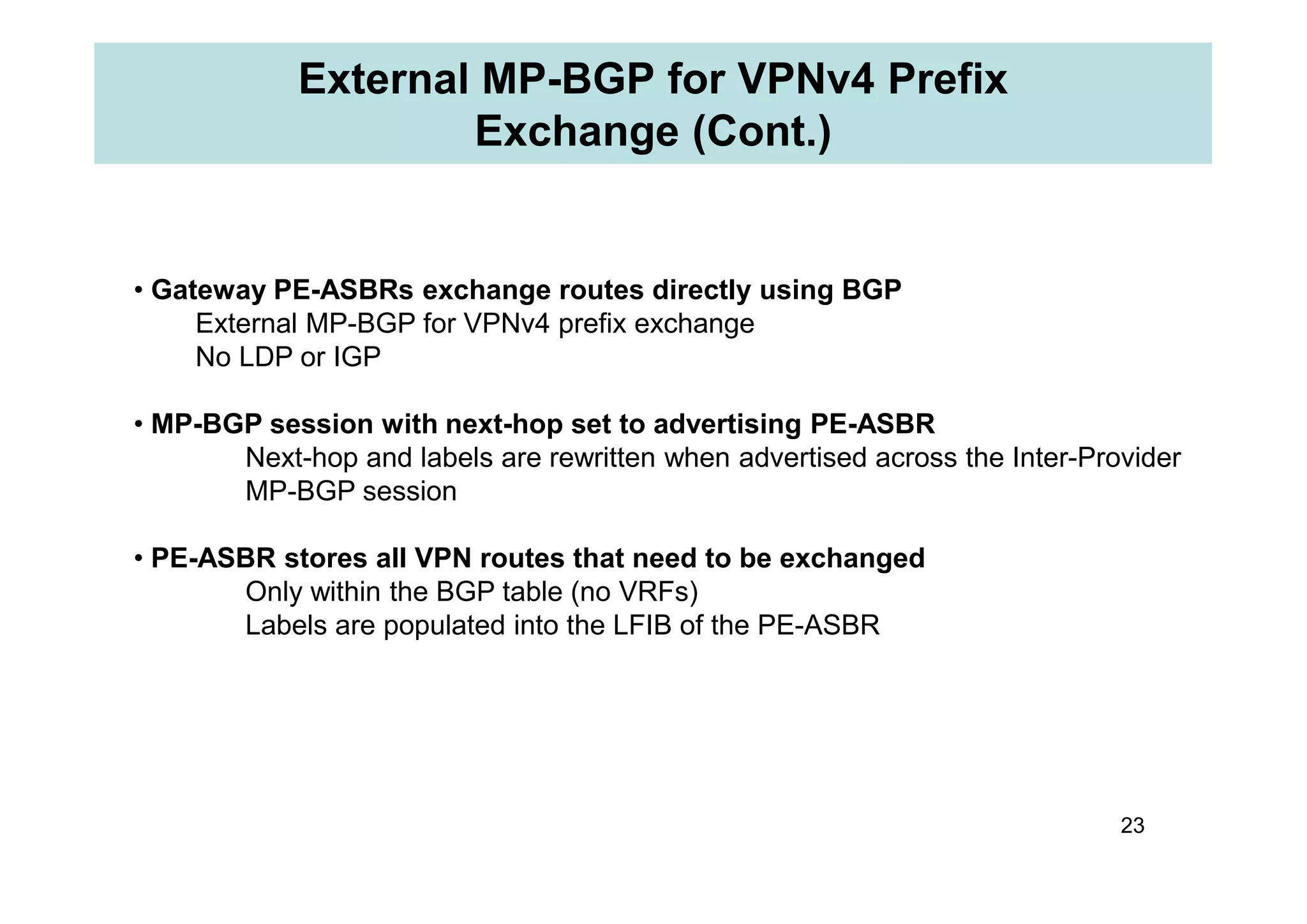 External MP-BGP for VPNv4 Prefix
Exchange (Cont.)
• Gateway PE-ASBRs exchange routes directly using BGP
External MP-BGP for VPNv4 prefix exchange
No LDP or IGP
• MP-BGP session with next-hop set to advertising PE-ASBR
Next-hop and labels are rewritten when advertised across the Inter-Provider
23
Next-hop and labels are rewritten when advertised across the Inter-Provider
MP-BGP session
• PE-ASBR stores all VPN routes that need to be exchanged
Only within the BGP table (no VRFs)
Labels are populated into the LFIB of the PE-ASBR
 