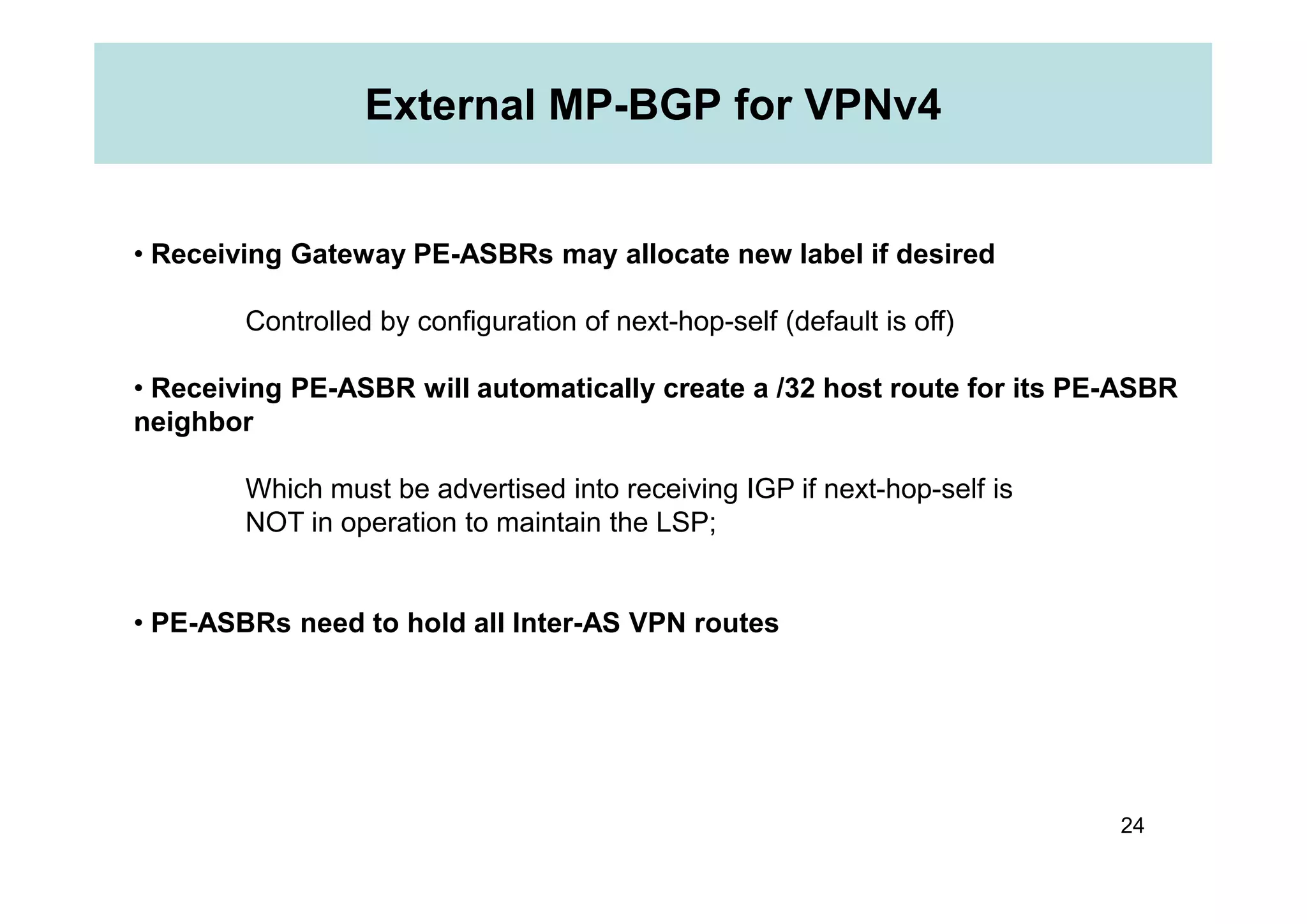 External MP-BGP for VPNv4
• Receiving Gateway PE-ASBRs may allocate new label if desired
Controlled by configuration of next-hop-self (default is off)
• Receiving PE-ASBR will automatically create a /32 host route for its PE-ASBR
neighbor
24
Which must be advertised into receiving IGP if next-hop-self is
NOT in operation to maintain the LSP;
• PE-ASBRs need to hold all Inter-AS VPN routes
 