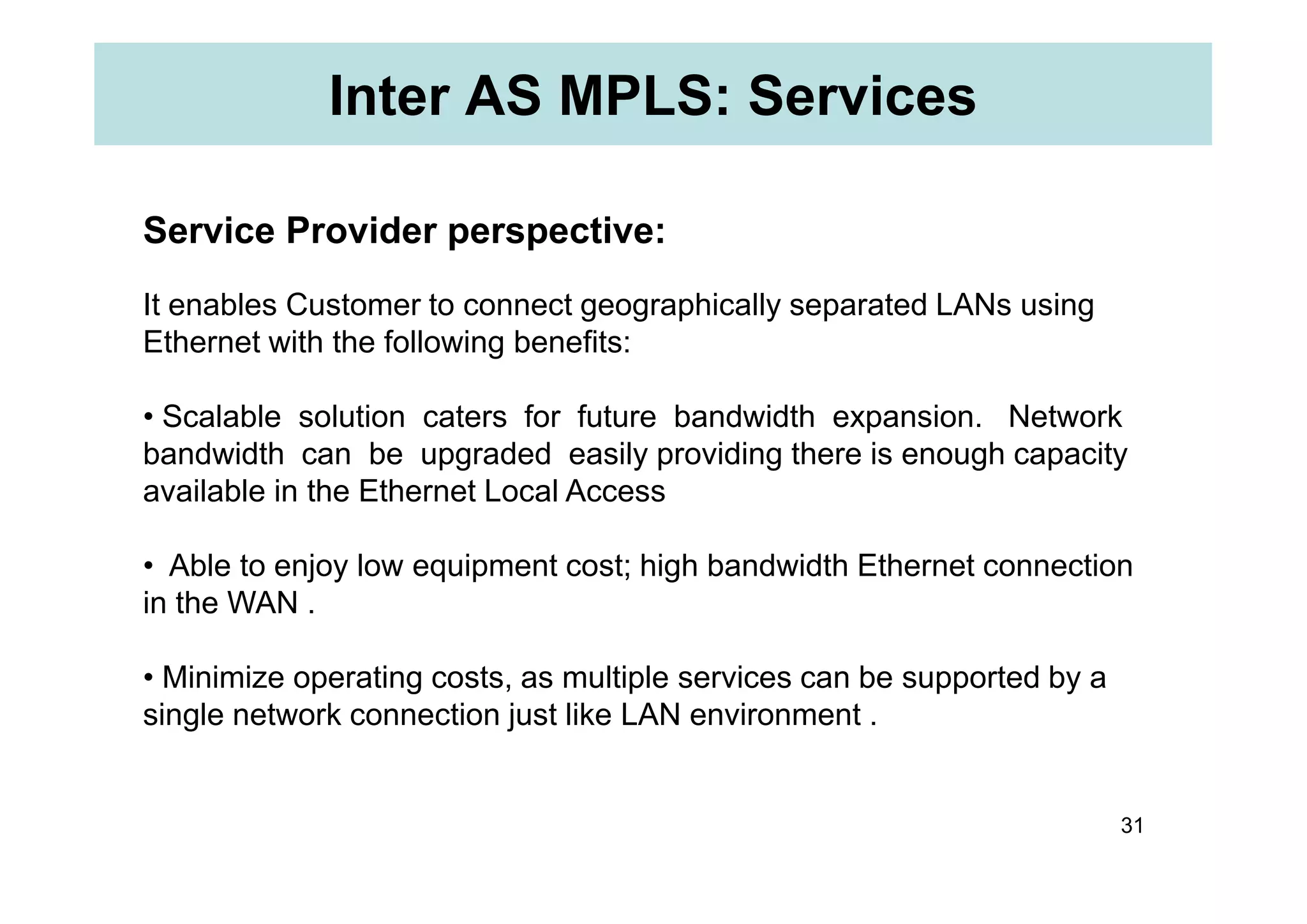 Inter AS MPLS: Services
Service Provider perspective:
It enables Customer to connect geographically separated LANs using
Ethernet with the following benefits:
• Scalable solution caters for future bandwidth expansion. Network
bandwidth can be upgraded easily providing there is enough capacity
31
bandwidth can be upgraded easily providing there is enough capacity
available in the Ethernet Local Access
• Able to enjoy low equipment cost; high bandwidth Ethernet connection
in the WAN .
• Minimize operating costs, as multiple services can be supported by a
single network connection just like LAN environment .
 