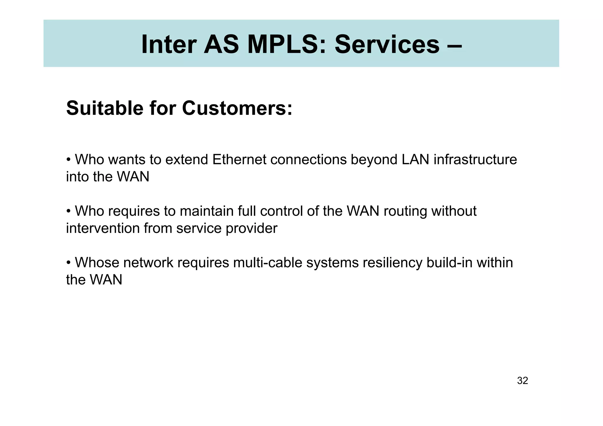 Inter AS MPLS: Services –
Suitable for Customers:
• Who wants to extend Ethernet connections beyond LAN infrastructure
into the WAN
• Who requires to maintain full control of the WAN routing without
32
• Who requires to maintain full control of the WAN routing without
intervention from service provider
• Whose network requires multi-cable systems resiliency build-in within
the WAN
 