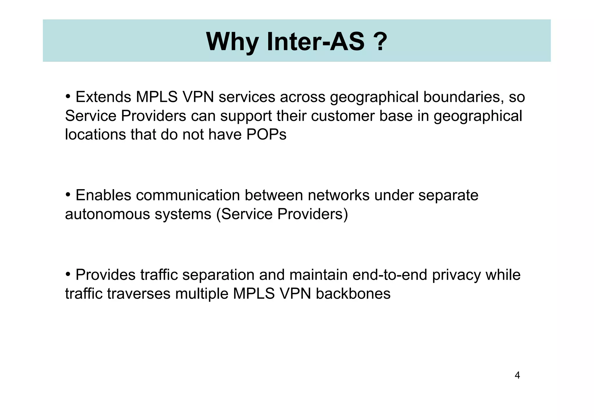 Why Inter-AS ?
• Extends MPLS VPN services across geographical boundaries, so
Service Providers can support their customer base in geographical
locations that do not have POPs
• Enables communication between networks under separate
autonomous systems (Service Providers)
4
autonomous systems (Service Providers)
• Provides traffic separation and maintain end-to-end privacy while
traffic traverses multiple MPLS VPN backbones
 