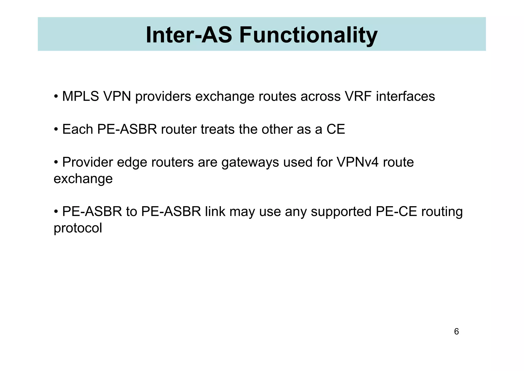 Inter-AS Functionality
• MPLS VPN providers exchange routes across VRF interfaces
• Each PE-ASBR router treats the other as a CE
• Provider edge routers are gateways used for VPNv4 route
exchange
6
exchange
• PE-ASBR to PE-ASBR link may use any supported PE-CE routing
protocol
 